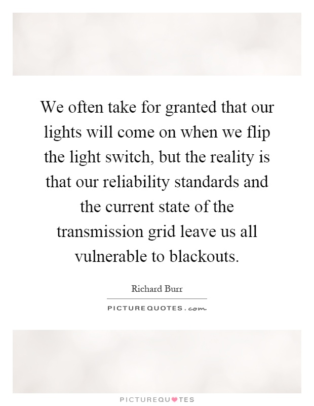 We often take for granted that our lights will come on when we flip the light switch, but the reality is that our reliability standards and the current state of the transmission grid leave us all vulnerable to blackouts Picture Quote #1