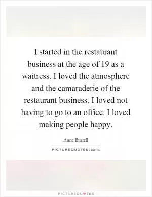 I started in the restaurant business at the age of 19 as a waitress. I loved the atmosphere and the camaraderie of the restaurant business. I loved not having to go to an office. I loved making people happy Picture Quote #1