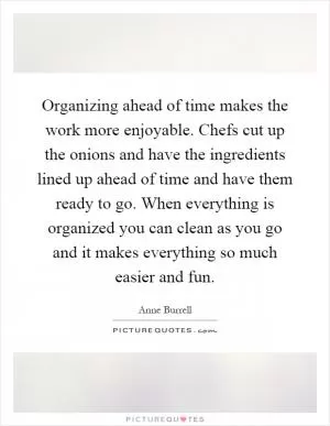 Organizing ahead of time makes the work more enjoyable. Chefs cut up the onions and have the ingredients lined up ahead of time and have them ready to go. When everything is organized you can clean as you go and it makes everything so much easier and fun Picture Quote #1