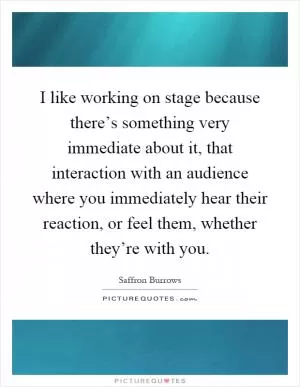 I like working on stage because there’s something very immediate about it, that interaction with an audience where you immediately hear their reaction, or feel them, whether they’re with you Picture Quote #1
