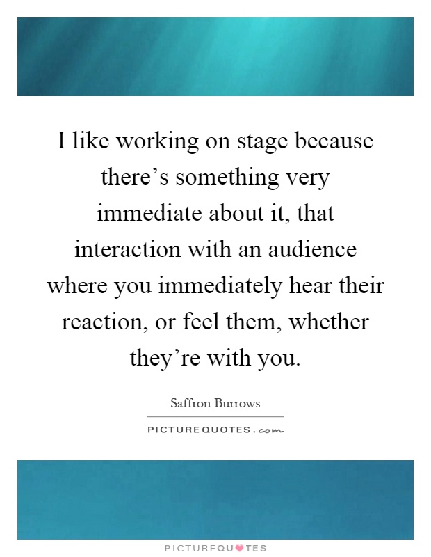 I like working on stage because there's something very immediate about it, that interaction with an audience where you immediately hear their reaction, or feel them, whether they're with you Picture Quote #1