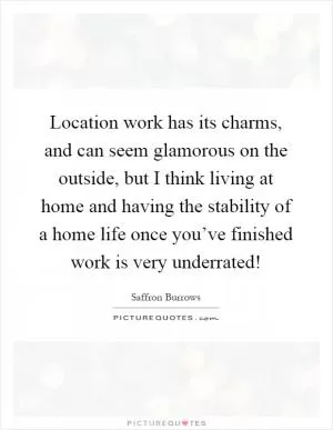 Location work has its charms, and can seem glamorous on the outside, but I think living at home and having the stability of a home life once you’ve finished work is very underrated! Picture Quote #1