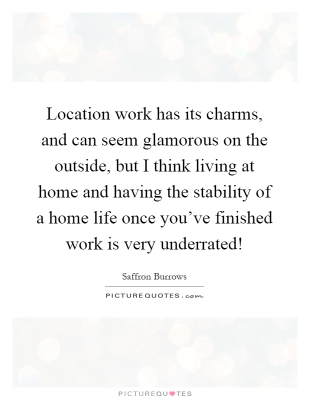 Location work has its charms, and can seem glamorous on the outside, but I think living at home and having the stability of a home life once you've finished work is very underrated! Picture Quote #1
