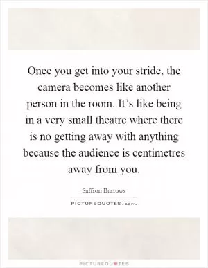 Once you get into your stride, the camera becomes like another person in the room. It’s like being in a very small theatre where there is no getting away with anything because the audience is centimetres away from you Picture Quote #1