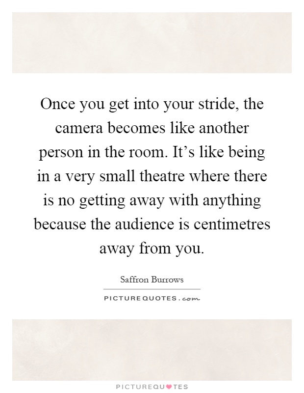 Once you get into your stride, the camera becomes like another person in the room. It's like being in a very small theatre where there is no getting away with anything because the audience is centimetres away from you Picture Quote #1