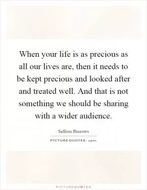 When your life is as precious as all our lives are, then it needs to be kept precious and looked after and treated well. And that is not something we should be sharing with a wider audience Picture Quote #1