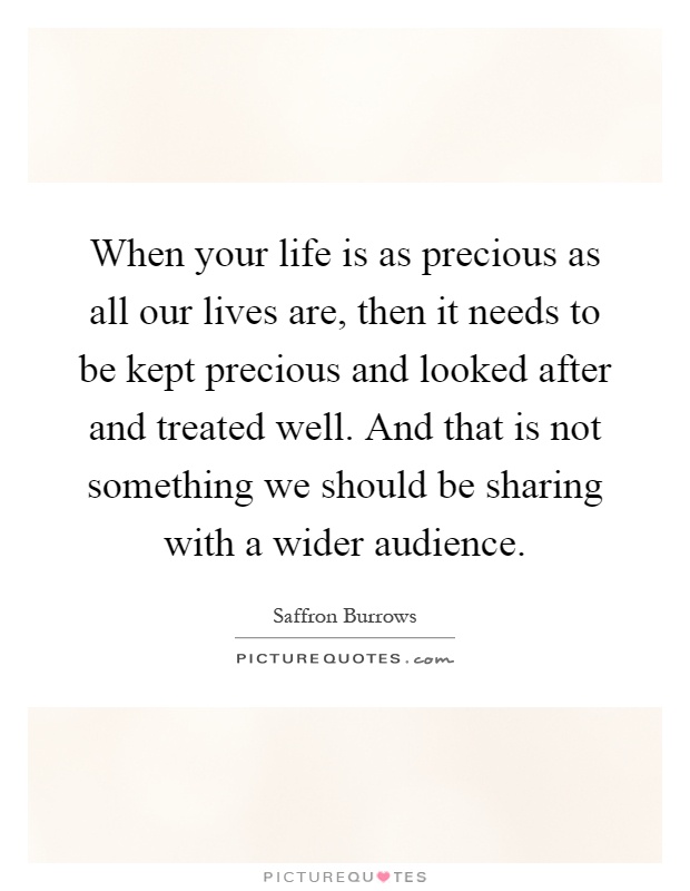 When your life is as precious as all our lives are, then it needs to be kept precious and looked after and treated well. And that is not something we should be sharing with a wider audience Picture Quote #1