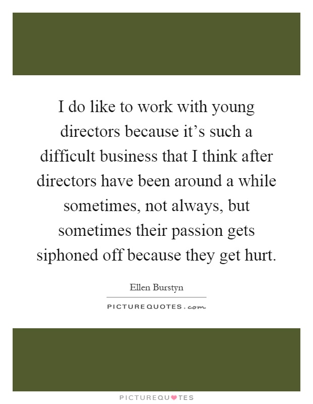 I do like to work with young directors because it's such a difficult business that I think after directors have been around a while sometimes, not always, but sometimes their passion gets siphoned off because they get hurt Picture Quote #1