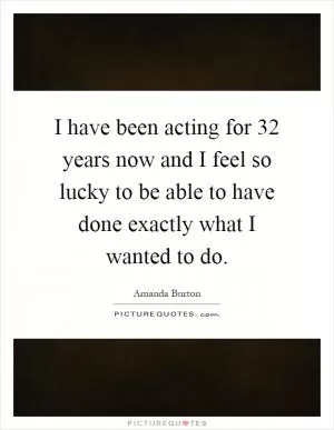 I have been acting for 32 years now and I feel so lucky to be able to have done exactly what I wanted to do Picture Quote #1