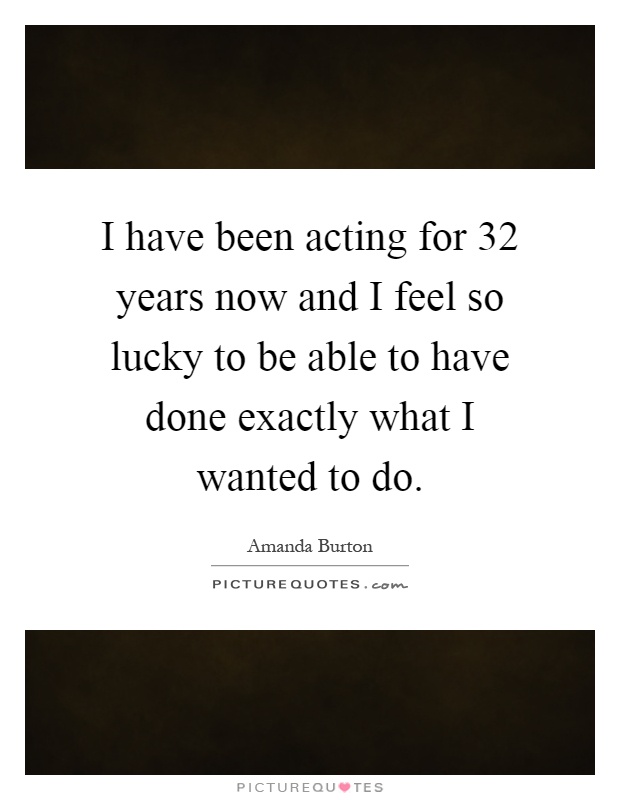I have been acting for 32 years now and I feel so lucky to be able to have done exactly what I wanted to do Picture Quote #1