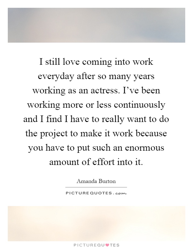 I still love coming into work everyday after so many years working as an actress. I've been working more or less continuously and I find I have to really want to do the project to make it work because you have to put such an enormous amount of effort into it Picture Quote #1