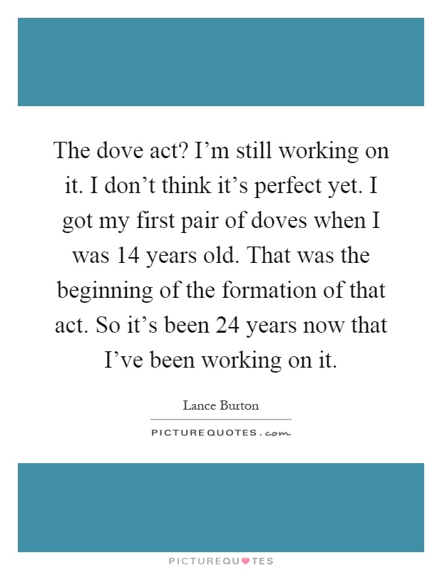 The dove act? I'm still working on it. I don't think it's perfect yet. I got my first pair of doves when I was 14 years old. That was the beginning of the formation of that act. So it's been 24 years now that I've been working on it Picture Quote #1