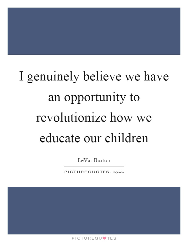 I genuinely believe we have an opportunity to revolutionize how we educate our children Picture Quote #1