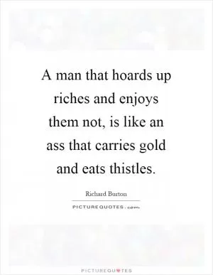 A man that hoards up riches and enjoys them not, is like an ass that carries gold and eats thistles Picture Quote #1