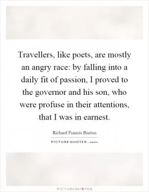 Travellers, like poets, are mostly an angry race: by falling into a daily fit of passion, I proved to the governor and his son, who were profuse in their attentions, that I was in earnest Picture Quote #1