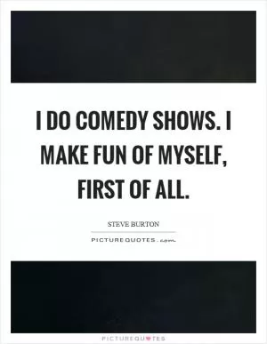 I do comedy shows. I make fun of myself, first of all Picture Quote #1