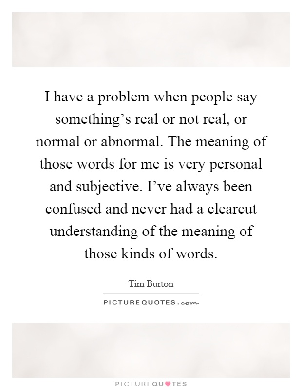 I have a problem when people say something's real or not real, or normal or abnormal. The meaning of those words for me is very personal and subjective. I've always been confused and never had a clearcut understanding of the meaning of those kinds of words Picture Quote #1