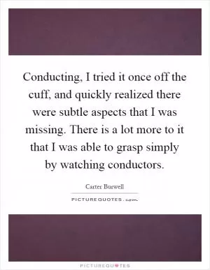 Conducting, I tried it once off the cuff, and quickly realized there were subtle aspects that I was missing. There is a lot more to it that I was able to grasp simply by watching conductors Picture Quote #1