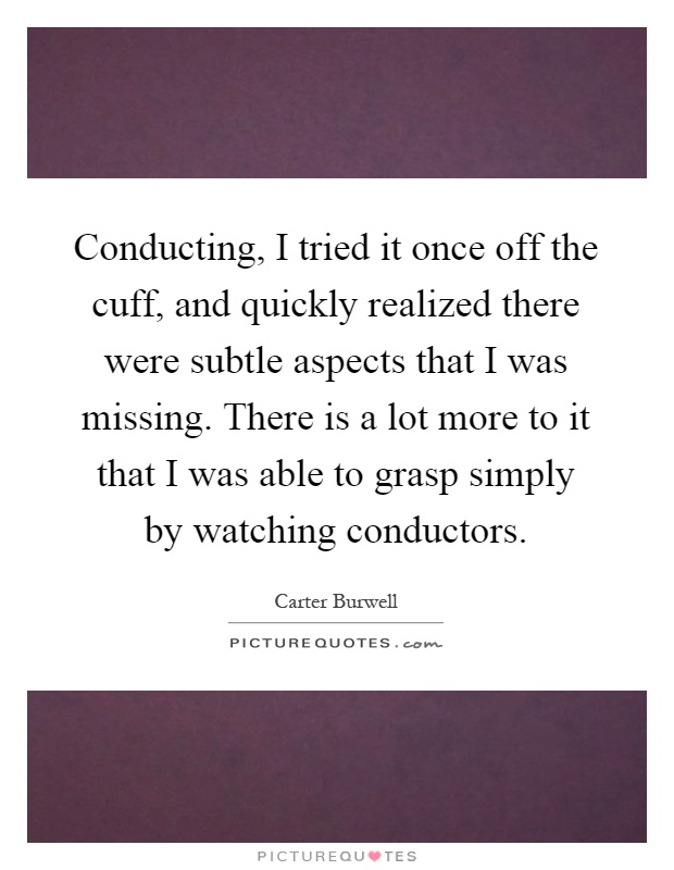 Conducting, I tried it once off the cuff, and quickly realized there were subtle aspects that I was missing. There is a lot more to it that I was able to grasp simply by watching conductors Picture Quote #1