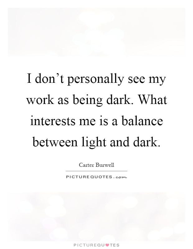 I don't personally see my work as being dark. What interests me is a balance between light and dark Picture Quote #1