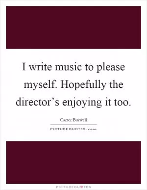 I write music to please myself. Hopefully the director’s enjoying it too Picture Quote #1