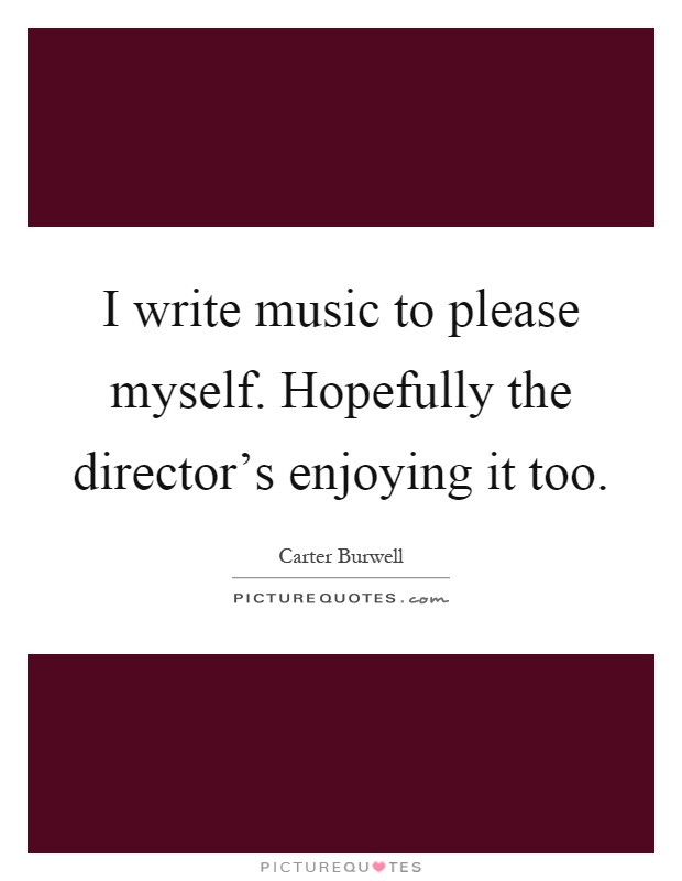 I write music to please myself. Hopefully the director's enjoying it too Picture Quote #1