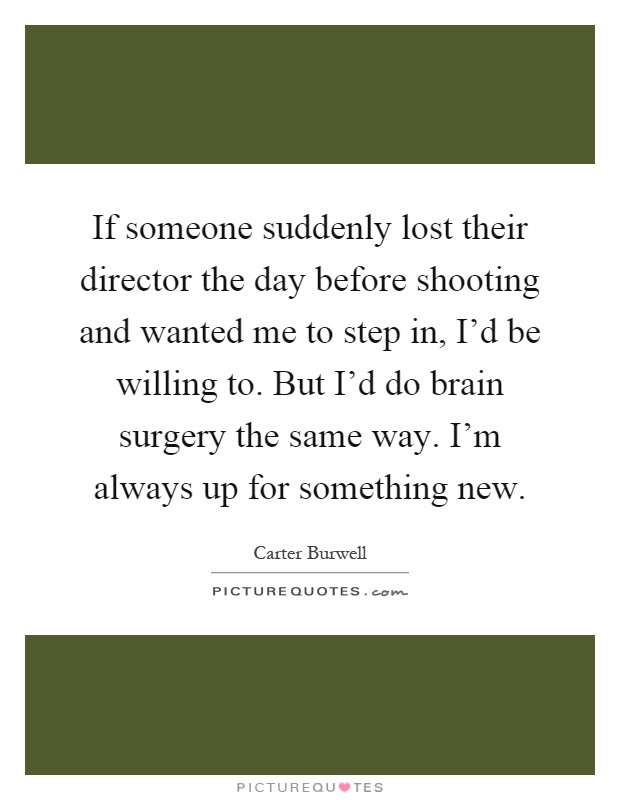 If someone suddenly lost their director the day before shooting and wanted me to step in, I'd be willing to. But I'd do brain surgery the same way. I'm always up for something new Picture Quote #1