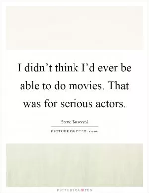 I didn’t think I’d ever be able to do movies. That was for serious actors Picture Quote #1