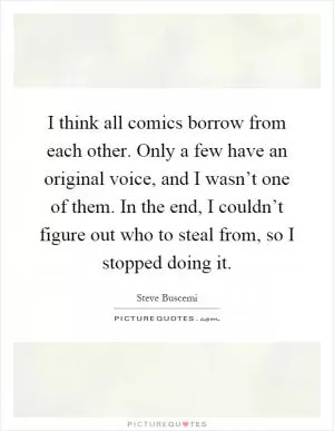 I think all comics borrow from each other. Only a few have an original voice, and I wasn’t one of them. In the end, I couldn’t figure out who to steal from, so I stopped doing it Picture Quote #1