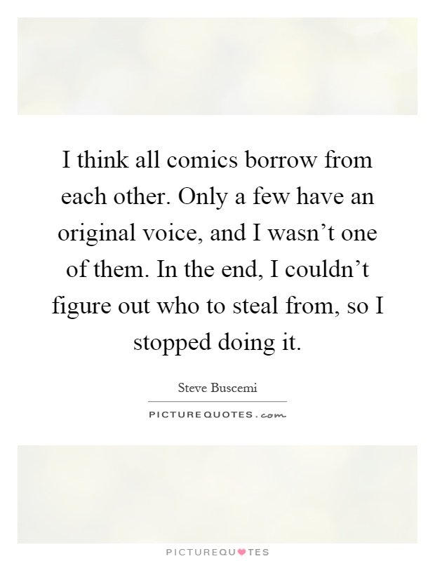 I think all comics borrow from each other. Only a few have an original voice, and I wasn't one of them. In the end, I couldn't figure out who to steal from, so I stopped doing it Picture Quote #1