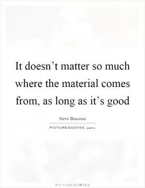 It doesn’t matter so much where the material comes from, as long as it’s good Picture Quote #1