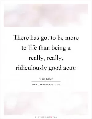 There has got to be more to life than being a really, really, ridiculously good actor Picture Quote #1