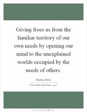 Giving frees us from the familiar territory of our own needs by opening our mind to the unexplained worlds occupied by the needs of others Picture Quote #1
