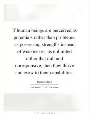 If human beings are perceived as potentials rather than problems, as possessing strengths instead of weaknesses, as unlimited rather that dull and unresponsive, then they thrive and grow to their capabilities Picture Quote #1