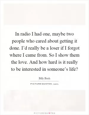 In radio I had one, maybe two people who cared about getting it done. I’d really be a loser if I forgot where I came from. So I show them the love. And how hard is it really to be interested in someone’s life? Picture Quote #1