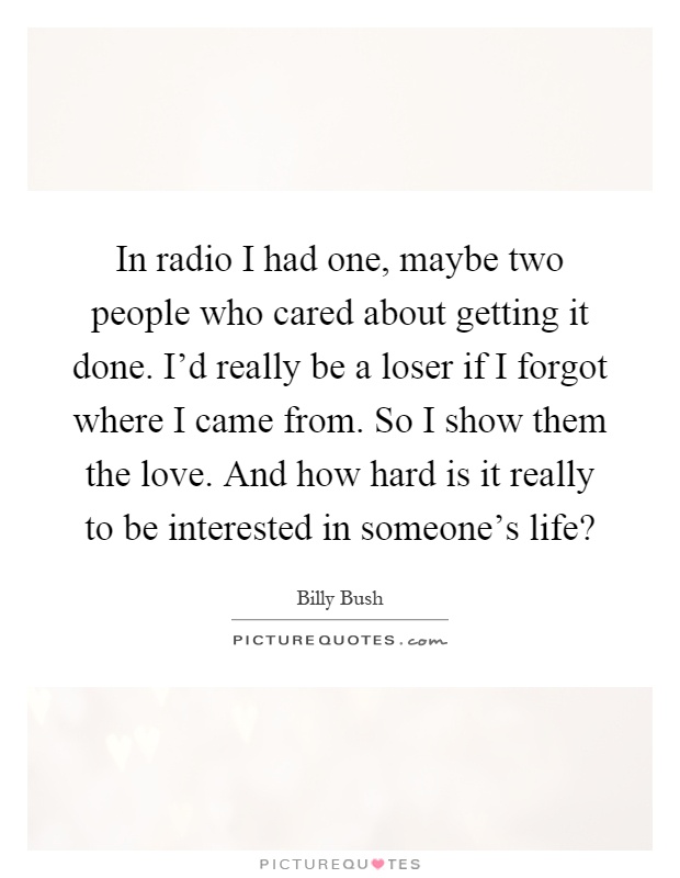 In radio I had one, maybe two people who cared about getting it done. I'd really be a loser if I forgot where I came from. So I show them the love. And how hard is it really to be interested in someone's life? Picture Quote #1
