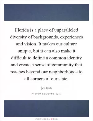 Florida is a place of unparalleled diversity of backgrounds, experiences and vision. It makes our culture unique, but it can also make it difficult to define a common identity and create a sense of community that reaches beyond our neighborhoods to all corners of our state Picture Quote #1