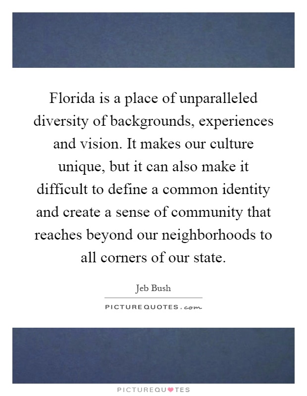 Florida is a place of unparalleled diversity of backgrounds, experiences and vision. It makes our culture unique, but it can also make it difficult to define a common identity and create a sense of community that reaches beyond our neighborhoods to all corners of our state Picture Quote #1