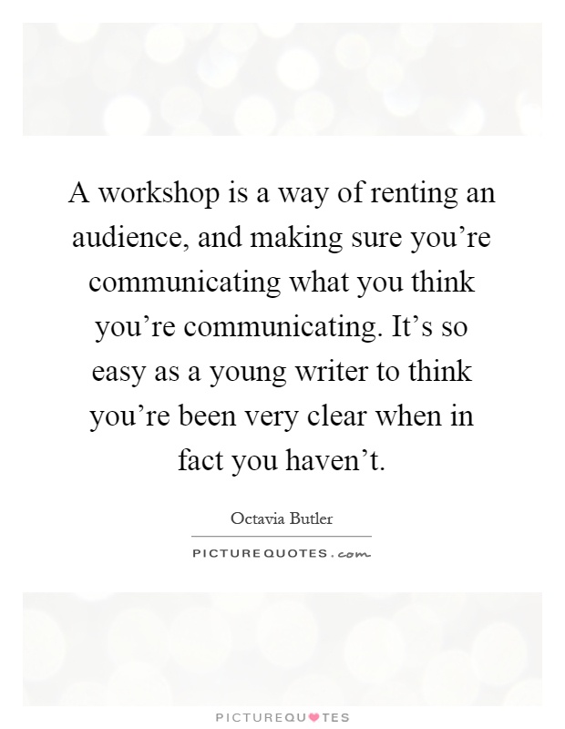 A workshop is a way of renting an audience, and making sure you're communicating what you think you're communicating. It's so easy as a young writer to think you're been very clear when in fact you haven't Picture Quote #1