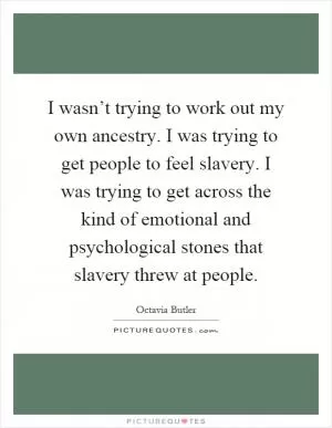 I wasn’t trying to work out my own ancestry. I was trying to get people to feel slavery. I was trying to get across the kind of emotional and psychological stones that slavery threw at people Picture Quote #1