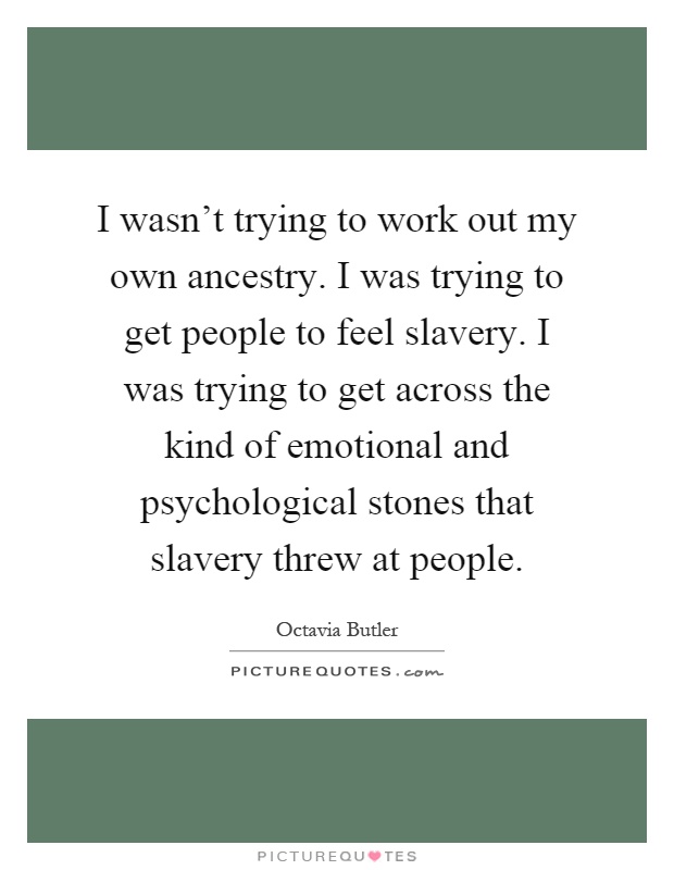 I wasn't trying to work out my own ancestry. I was trying to get people to feel slavery. I was trying to get across the kind of emotional and psychological stones that slavery threw at people Picture Quote #1