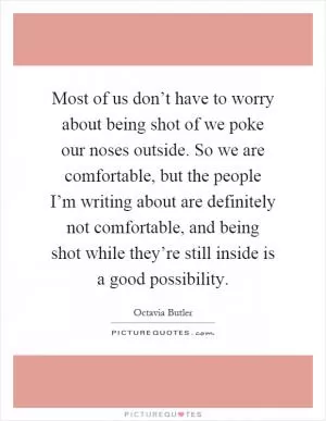 Most of us don’t have to worry about being shot of we poke our noses outside. So we are comfortable, but the people I’m writing about are definitely not comfortable, and being shot while they’re still inside is a good possibility Picture Quote #1