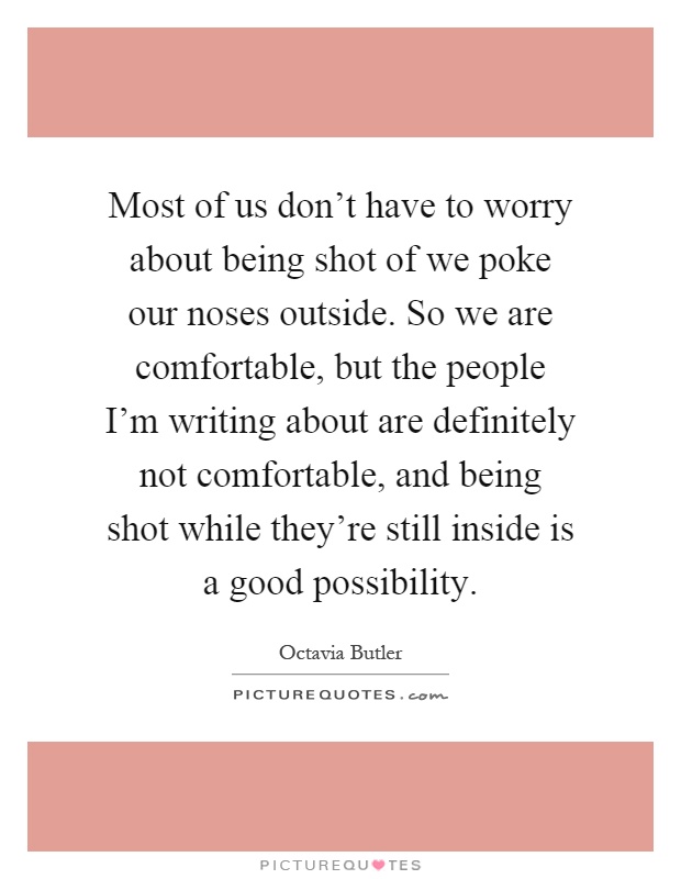 Most of us don't have to worry about being shot of we poke our noses outside. So we are comfortable, but the people I'm writing about are definitely not comfortable, and being shot while they're still inside is a good possibility Picture Quote #1