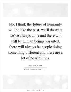 No, I think the future of humanity will be like the past, we’ll do what we’ve always done and there will still be human beings. Granted, there will always be people doing something different and there are a lot of possibilities Picture Quote #1