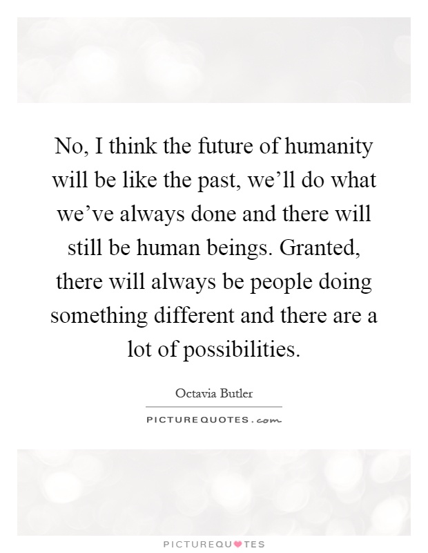 No, I think the future of humanity will be like the past, we'll do what we've always done and there will still be human beings. Granted, there will always be people doing something different and there are a lot of possibilities Picture Quote #1