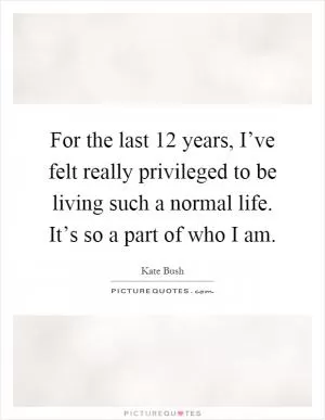 For the last 12 years, I’ve felt really privileged to be living such a normal life. It’s so a part of who I am Picture Quote #1
