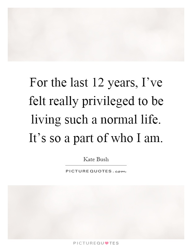 For the last 12 years, I've felt really privileged to be living such a normal life. It's so a part of who I am Picture Quote #1