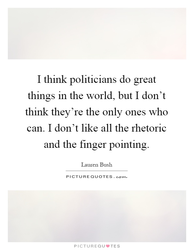 I think politicians do great things in the world, but I don't think they're the only ones who can. I don't like all the rhetoric and the finger pointing Picture Quote #1