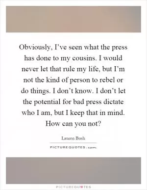 Obviously, I’ve seen what the press has done to my cousins. I would never let that rule my life, but I’m not the kind of person to rebel or do things. I don’t know. I don’t let the potential for bad press dictate who I am, but I keep that in mind. How can you not? Picture Quote #1