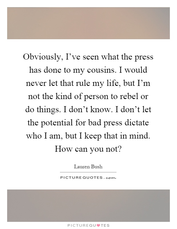 Obviously, I've seen what the press has done to my cousins. I would never let that rule my life, but I'm not the kind of person to rebel or do things. I don't know. I don't let the potential for bad press dictate who I am, but I keep that in mind. How can you not? Picture Quote #1